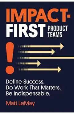 Impact-first Product Teams: Define Success. Do Work That Matters. Be Indispensable.