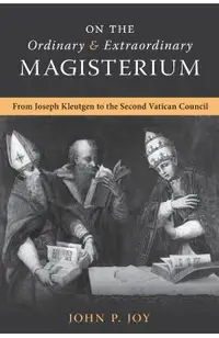 On the Ordinary and Extraordinary Magisterium: On the Ordinary and Extraordinary Magisterium from Joseph Kleutgen to the Second Vatican Council