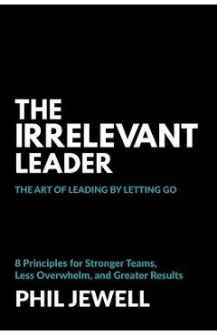 The Irrelevant Leader: The Art of Leading By Letting Go, 8 Principles for Stronger Teams, Less Overwhelm, and Greater Results