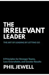 The Irrelevant Leader: The Art of Leading By Letting Go, 8 Principles for Stronger Teams, Less Overwhelm, and Greater Results