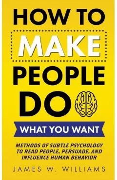 How to Make People Do What You Want: Methods of Subtle Psychology to Read People, Persuade, and Influence Human Behavior