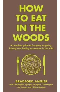 How to Eat in the Woods: A Complete Guide to Foraging, Trapping, Fishing, and Finding Sustenance in the Wild