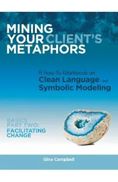 Mining Your Client's Metaphors: A How-To Workbook on Clean Language and Symbolic Modeling, Basics Part Ii: Facilitating Change