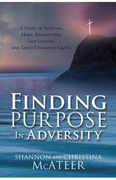 Finding Purpose In Adversity: A Story of Survival, Hope, Redemption, Life Lessons, and God's Unearned Grace.
