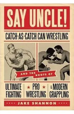Say Uncle!: catch-As-Catch-Can and the Roots of Mixed Martial Arts, Pro Wrestling, and Modern Grappling