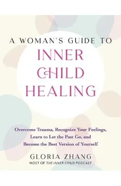 A Woman's Guide to Inner Child Healing: Overcome Trauma, Recognize Your Feelings, Learn to Let the Past Go, and Become the Best Version of Yourself