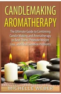 Candlemaking Aromatherapy: The Ultimate Guide to Combining Candle Making and Aromatherapy to Beat Stress, Promote Weight Loss, and Heal Common Pr