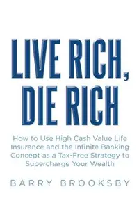Live Rich, Die Rich: How to Use High Cash Value Life Insurance and the Infinite Banking Concept as a Tax-Free Strategy to Supercharge Your Wealth