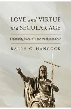Love and Virtue in a Secular Age: Christianity, Modernity, and the Human Good