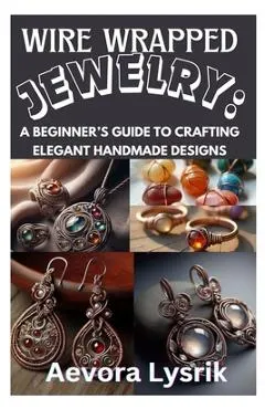 Wire Wrapped Jewelry: A Beginner's Guide to Crafting Elegant Handmade Designs: Step-By-Step Techniques, Creative Patterns, and Stunning DIY Projects f