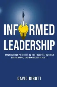 Informed Leadership: Applying First Principles To Unify Purpose, Heighten Performance, and Maximize Prosperity