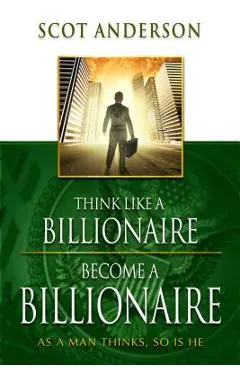 Think Like a Billionaire, Become a Billionaire: As a Man Thinks, So Is He
