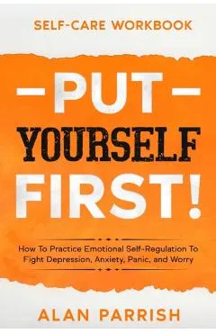 Self Care workbook: PUT YOURSELF FIRST! - How To Practice Emotional Self-Regulation To Fight Depression, Anxiety, Panic, and Worry