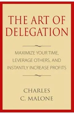 The Art of Delegation: Maximize Your Time, Leverage Others, and Instantly Increa