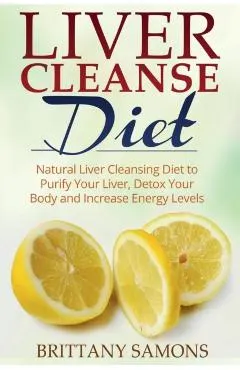 Liver Cleanse Diet: Natural Liver Cleansing Diet to Purify Your Liver, Detox Your Body and Increase Energy Levels