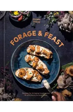 Forage & Feast: Recipes for Bringing Mushrooms & Wild Plants to Your Table: A Cookbook