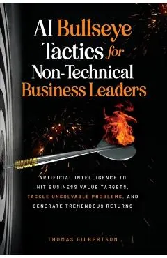 AI Bullseye Tactics For Non-Technical Business Leaders: Artificial Intelligence to Hit Business Value Targets, Tackle Unsolvable Problems, and Generat