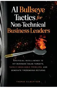 AI Bullseye Tactics For Non-Technical Business Leaders: Artificial Intelligence to Hit Business Value Targets, Tackle Unsolvable Problems, and Generat