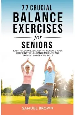 77 Crucial Balance Exercises For Seniors: Easy to Learn Exercises to Increase Your Coordination, Enhance Mobility, and Prevent Dangerous Falls