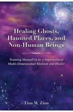 Healing Ghosts, Haunted Places, and Non-Human Beings: Training Manual to Be a Supernatural Multi-Dimensional Medium and Healer