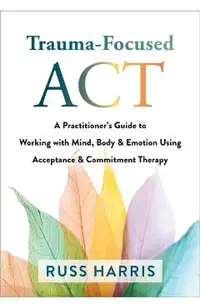 Trauma-Focused ACT: A Practitioner's Guide to Working with Mind, Body, and Emotion Using Acceptance and Commitment Therapy