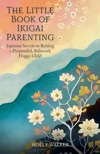 The Little Book of Ikigai Parenting: Japanese Secrets to Raising a Purposeful, Balanced, Happy Child