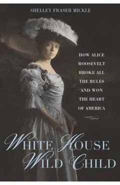 White House Wild Child: How Alice Roosevelt Broke All the Rules and Won the Heart of America