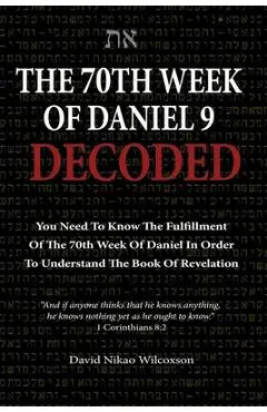 The 70th Week Of Daniel 9 Decoded: To Understand The Book Of Revelation, You Need To Know The Fulfillment Of The 70th Week of Daniel 9