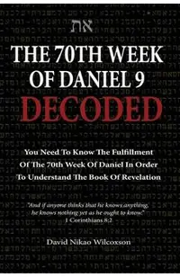 The 70th Week Of Daniel 9 Decoded: To Understand The Book Of Revelation, You Need To Know The Fulfillment Of The 70th Week of Daniel 9