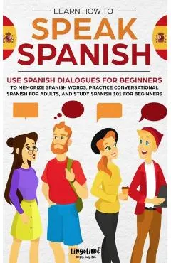 Learn How to Speak Spanish: Use Spanish Dialogues for Beginners to Memorize Spanish Words, Practice Conversational Spanish for Adults, and Study S