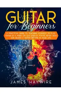 Guitar for Beginners A Practical Guide To Teaching Yourself To Play Guitar In A Week Or Less Even If You've Never Seen (Or Heard) A Guitar Before In Y