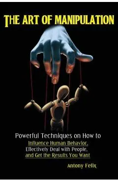 The Art of Manipulation: Powerful Techniques on How to Influence Human Behavior, Effectively Deal with People, and Get the Results You Want