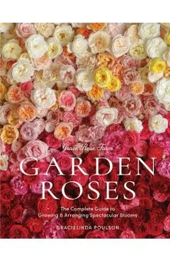 Grace Rose Farm: Garden Roses: The Complete Guide to Growing & Arranging Spectacular Blooms