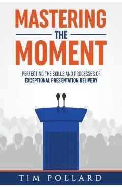 Mastering the Moment: Perfecting the Skills and Processes of Exceptional Presentation Delivery