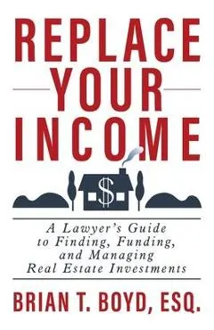 Replace Your Income: A Lawyer's Guide to Finding, Funding, and Managing Real Estate Investments
