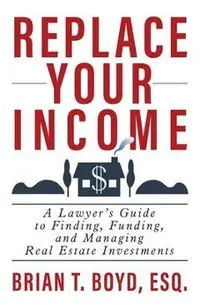 Replace Your Income: A Lawyer's Guide to Finding, Funding, and Managing Real Estate Investments