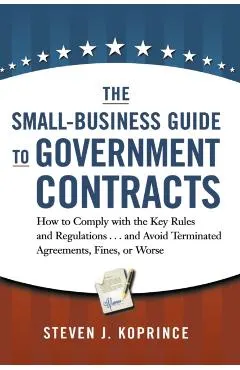 The Small-Business Guide to Government Contracts: How to Comply with the Key Rules and Regulations . . . and Avoid Terminated Agreements, Fines, or Wo