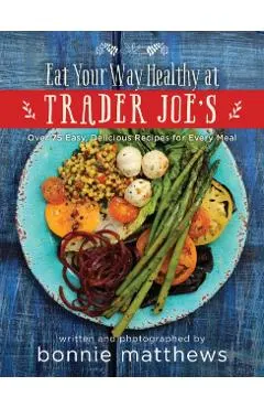 The Eat Your Way Healthy at Trader Joe's Cookbook: Over 75 Easy, Delicious Recipes for Every Meal