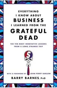 Everything I Know about Business I Learned from the Grateful Dead: The Ten Most Innovative Lessons from a Long, Strange Trip