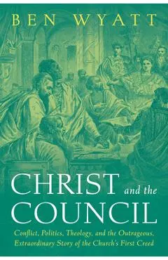 Christ and the Council: Conflict, Politics, Theology, and the Outrageous, Extraordinary Story of the Church's First Creed