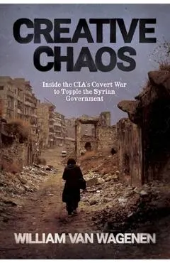 Creative Chaos: Inside the CIA's Covert War to Topple the Syrian Government