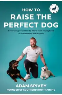 How to Raise the Perfect Dog: Everything You Need to Know from Puppyhood to Adolescence and Beyond