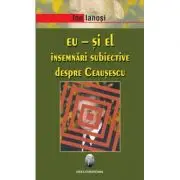Eu si El. Insemnari subiective despre Ceausescu
