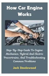 How Car Engine Works: Step-By-Step Guide To Engine Mechanics, Hybrid And Electric Powertrains, And Troubleshooting Common Problems