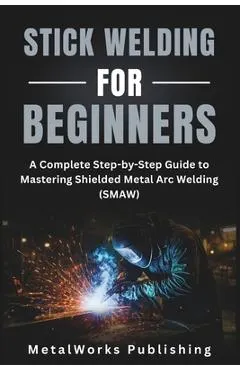 Stick Welding for Beginners: A Complete Step-by-Step Guide to Mastering Shielded Metal Arc Welding (SMAW)