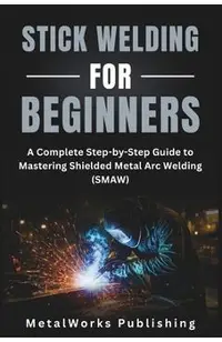 Stick Welding for Beginners: A Complete Step-by-Step Guide to Mastering Shielded Metal Arc Welding (SMAW)