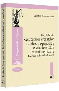 Litigii fiscale Vol.3: Recuperarea creantelor fiscale si raspunderea civila delictuala in materie fiscala. Practica judiciara relevanta