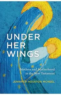 Under Her Wings: Mothers and Motherhood in the New Testament
